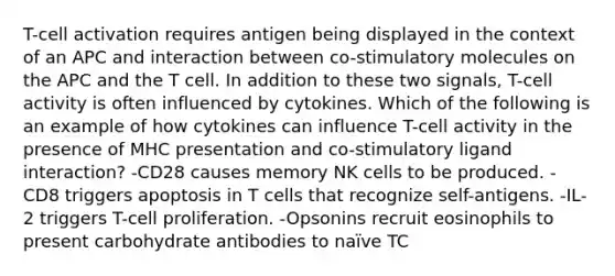 T-cell activation requires antigen being displayed in the context of an APC and interaction between co-stimulatory molecules on the APC and the T cell. In addition to these two signals, T-cell activity is often influenced by cytokines. Which of the following is an example of how cytokines can influence T-cell activity in the presence of MHC presentation and co-stimulatory ligand interaction? -CD28 causes memory NK cells to be produced. -CD8 triggers apoptosis in T cells that recognize self-antigens. -IL-2 triggers T-cell proliferation. -Opsonins recruit eosinophils to present carbohydrate antibodies to naïve TC