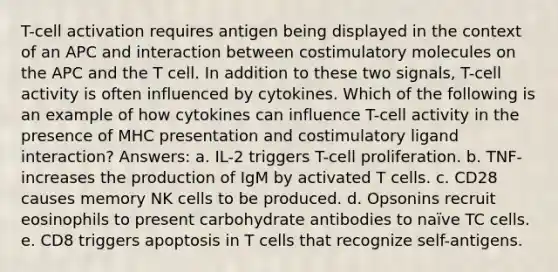 T-cell activation requires antigen being displayed in the context of an APC and interaction between costimulatory molecules on the APC and the T cell. In addition to these two signals, T-cell activity is often influenced by cytokines. Which of the following is an example of how cytokines can influence T-cell activity in the presence of MHC presentation and costimulatory ligand interaction? Answers: a. IL-2 triggers T-cell proliferation. b. TNF- increases the production of IgM by activated T cells. c. CD28 causes memory NK cells to be produced. d. Opsonins recruit eosinophils to present carbohydrate antibodies to naïve TC cells. e. CD8 triggers apoptosis in T cells that recognize self-antigens.