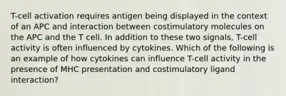 T-cell activation requires antigen being displayed in the context of an APC and interaction between costimulatory molecules on the APC and the T cell. In addition to these two signals, T-cell activity is often influenced by cytokines. Which of the following is an example of how cytokines can influence T-cell activity in the presence of MHC presentation and costimulatory ligand interaction?