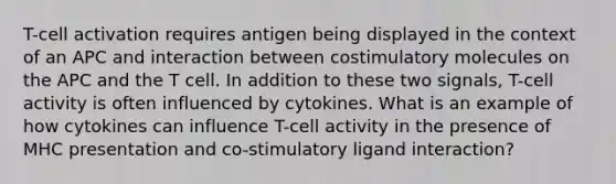 T-cell activation requires antigen being displayed in the context of an APC and interaction between costimulatory molecules on the APC and the T cell. In addition to these two signals, T-cell activity is often influenced by cytokines. What is an example of how cytokines can influence T-cell activity in the presence of MHC presentation and co-stimulatory ligand interaction?