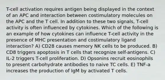 T-cell activation requires antigen being displayed in the context of an APC and interaction between costimulatory molecules on the APC and the T cell. In addition to these two signals, T-cell activity is often influenced by cytokines. Which of the following is an example of how cytokines can influence T-cell activity in the presence of MHC presentation and costimulatory ligand interaction? A) CD28 causes memory NK cells to be produced. B) CD8 triggers apoptosis in T cells that recognize self-antigens. C) IL-2 triggers T-cell proliferation. D) Opsonins recruit eosinophils to present carbohydrate antibodies to naive TC cells. E) TNF-a increases the production of IgM by activated T cells.