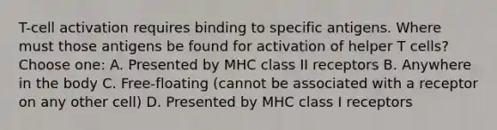 T-cell activation requires binding to specific antigens. Where must those antigens be found for activation of helper T cells? Choose one: A. Presented by MHC class II receptors B. Anywhere in the body C. Free-floating (cannot be associated with a receptor on any other cell) D. Presented by MHC class I receptors