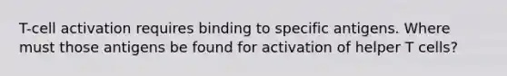 T-cell activation requires binding to specific antigens. Where must those antigens be found for activation of helper T cells?