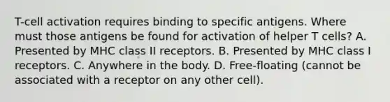 T-cell activation requires binding to specific antigens. Where must those antigens be found for activation of helper T cells? A. Presented by MHC class II receptors. B. Presented by MHC class I receptors. C. Anywhere in the body. D. Free-floating (cannot be associated with a receptor on any other cell).