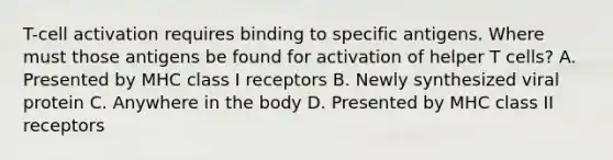 T-cell activation requires binding to specific antigens. Where must those antigens be found for activation of helper T cells? A. Presented by MHC class I receptors B. Newly synthesized viral protein C. Anywhere in the body D. Presented by MHC class II receptors