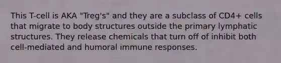 This T-cell is AKA "Treg's" and they are a subclass of CD4+ cells that migrate to body structures outside the primary lymphatic structures. They release chemicals that turn off of inhibit both cell-mediated and humoral immune responses.