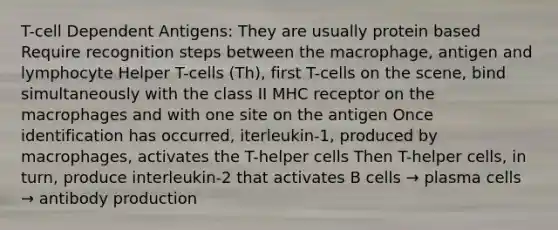 T-cell Dependent Antigens: They are usually protein based Require recognition steps between the macrophage, antigen and lymphocyte Helper T-cells (Th), first T-cells on the scene, bind simultaneously with the class II MHC receptor on the macrophages and with one site on the antigen Once identification has occurred, iterleukin-1, produced by macrophages, activates the T-helper cells Then T-helper cells, in turn, produce interleukin-2 that activates B cells → plasma cells → antibody production