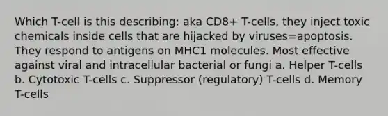 Which T-cell is this describing: aka CD8+ T-cells, they inject toxic chemicals inside cells that are hijacked by viruses=apoptosis. They respond to antigens on MHC1 molecules. Most effective against viral and intracellular bacterial or fungi a. Helper T-cells b. Cytotoxic T-cells c. Suppressor (regulatory) T-cells d. Memory T-cells