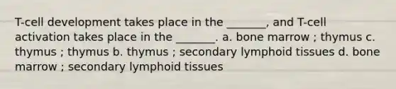 T-cell development takes place in the _______, and T-cell activation takes place in the _______. a. bone marrow ; thymus c. thymus ; thymus b. thymus ; secondary lymphoid tissues d. bone marrow ; secondary lymphoid tissues