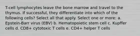 T-cell lymphocytes leave the bone marrow and travel to the thymus. If successful, they differentiate into which of the following cells? Select all that apply. Select one or more: a. Epstein-Barr virus (EBV) b. Hematopoietic stem cell c. Kupffer cells d. CD8+ cytotoxic T cells e. CD4+ helper T cells