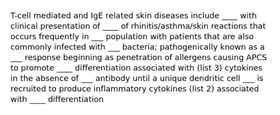 T-cell mediated and IgE related skin diseases include ____ with clinical presentation of ____ of rhinitis/asthma/skin reactions that occurs frequently in ___ population with patients that are also commonly infected with ___ bacteria; pathogenically known as a ___ response beginning as penetration of allergens causing APCS to promote ____ differentiation associated with (list 3) cytokines in the absence of ___ antibody until a unique dendritic cell ___ is recruited to produce inflammatory cytokines (list 2) associated with ____ differentiation