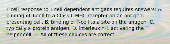 T-cell response to T-cell-dependent antigens requires Answers: A. binding of T-cell to a Class II MHC receptor on an antigen-presenting cell. B. binding of T-cell to a site on the antigen. C. typically a protein antigen. D. interleukin-1 activating the T helper cell. E. All of these choices are correct.