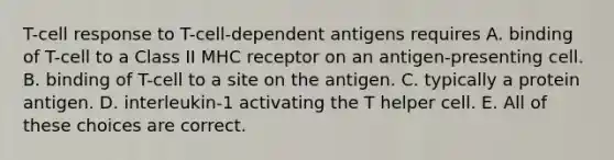 T-cell response to T-cell-dependent antigens requires A. binding of T-cell to a Class II MHC receptor on an antigen-presenting cell. B. binding of T-cell to a site on the antigen. C. typically a protein antigen. D. interleukin-1 activating the T helper cell. E. All of these choices are correct.