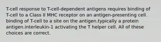 T-cell response to T-cell-dependent antigens requires binding of T-cell to a Class II MHC receptor on an antigen-presenting cell. binding of T-cell to a site on the antigen.typically a protein antigen.interleukin-1 activating the T helper cell. All of these choices are correct.