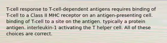 T-cell response to T-cell-dependent antigens requires binding of T-cell to a Class II MHC receptor on an antigen-presenting cell. binding of T-cell to a site on the antigen. typically a protein antigen. interleukin-1 activating the T helper cell. All of these choices are correct.