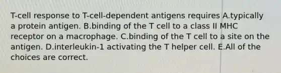 T-cell response to T-cell-dependent antigens requires A.typically a protein antigen. B.binding of the T cell to a class II MHC receptor on a macrophage. C.binding of the T cell to a site on the antigen. D.interleukin-1 activating the T helper cell. E.All of the choices are correct.