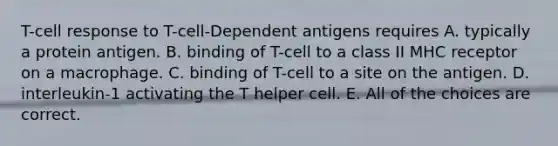 T-cell response to T-cell-Dependent antigens requires A. typically a protein antigen. B. binding of T-cell to a class II MHC receptor on a macrophage. C. binding of T-cell to a site on the antigen. D. interleukin-1 activating the T helper cell. E. All of the choices are correct.