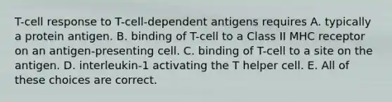 T-cell response to T-cell-dependent antigens requires A. typically a protein antigen. B. binding of T-cell to a Class II MHC receptor on an antigen-presenting cell. C. binding of T-cell to a site on the antigen. D. interleukin-1 activating the T helper cell. E. All of these choices are correct.