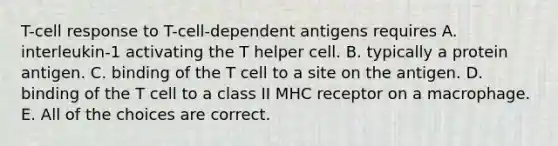 T-cell response to T-cell-dependent antigens requires A. interleukin-1 activating the T helper cell. B. typically a protein antigen. C. binding of the T cell to a site on the antigen. D. binding of the T cell to a class II MHC receptor on a macrophage. E. All of the choices are correct.