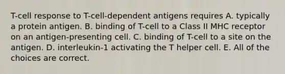 T-cell response to T-cell-dependent antigens requires A. typically a protein antigen. B. binding of T-cell to a Class II MHC receptor on an antigen-presenting cell. C. binding of T-cell to a site on the antigen. D. interleukin-1 activating the T helper cell. E. All of the choices are correct.