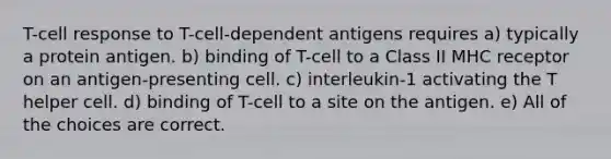 T-cell response to T-cell-dependent antigens requires a) typically a protein antigen. b) binding of T-cell to a Class II MHC receptor on an antigen-presenting cell. c) interleukin-1 activating the T helper cell. d) binding of T-cell to a site on the antigen. e) All of the choices are correct.