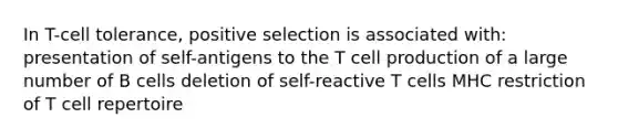 In T-cell tolerance, positive selection is associated with: presentation of self-antigens to the T cell production of a large number of B cells deletion of self-reactive T cells MHC restriction of T cell repertoire