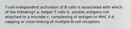 T-cell-independent activation of B cells is associated with which of the following? a. helper T cells b. soluble antigens not attached to a microbe c. complexing of antigen to MHC II d. capping or cross-linking of multiple B-cell receptors