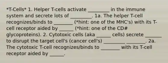 *T-Cells* 1. Helper T-cells activate _________ in the immune system and secrete lots of _________. 1a. The helper T-cell recognizes/binds to ________ (*hint: one of the MHC's) with its T-cell receptor aided by ______ (*hint: one of the CD# glycoproteins). 2. Cytotoxic cells (aka ______ cells) secrete _______ to disrupt the target cell's (cancer cell's) _________ ________. 2a. The cytotoxic T-cell recognizes/binds to ________ with its T-cell receptor aided by ______.