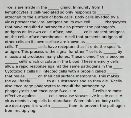 T-cells are made in the ______ gland. Immunity from T lymphocytes is cell-mediated so only responds to _______ attached to the surface of body cells. Body cells invaded by a virus present the viral antigens on its own cell ______. Phagocytes that have engulfed a pathogen also present the pathogen's antigens on its own cell surface, and _____ cells present antigens on the cell-surface membranes. A cell that presents antigens of other cells on its own surface are known as ______-__________ cells. T-__________ cells have receptors that fit onto the specific antigen. This process is the signal for other T cells to _______ by mitosis and produces many clones. These cloned T cells become _______ cells which circulate in the blood. These memory cells allow a rapid response against the same pathogens in the _____. Cytotoxic T cells kill infected cells with a protein called ______ that males ______ on their cell surface membrane. This makes the cell freely ________ to all substances and so they die. T-cells also encourage phagocytes to engulf the pathogen by phagocytosis and encourage B-cells to _______. T-cells are most effective against ______ cells because viruses live inside cells. A virus needs living cells to reproduce. When infected body cells are destroyed it is worth _________ them to prevent the pathogen from multiplying.