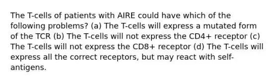 The T-cells of patients with AIRE could have which of the following problems? (a) The T-cells will express a mutated form of the TCR (b) The T-cells will not express the CD4+ receptor (c) The T-cells will not express the CD8+ receptor (d) The T-cells will express all the correct receptors, but may react with self-antigens.