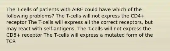 The T-cells of patients with AIRE could have which of the following problems? The T-cells will not express the CD4+ receptor The T-cells will express all the correct receptors, but may react with self-antigens. The T-cells will not express the CD8+ receptor The T-cells will express a mutated form of the TCR