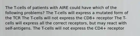 The T-cells of patients with AIRE could have which of the following problems? The T-cells will express a mutated form of the TCR The T-cells will not express the CD8+ receptor The T-cells will express all the correct receptors, but may react with self-antigens. The T-cells will not express the CD4+ receptor