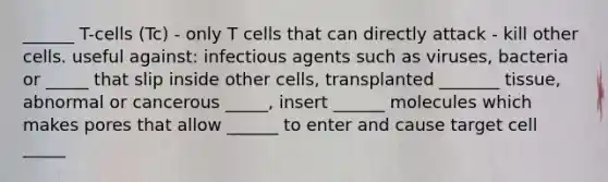 ______ T-cells (Tc) - only T cells that can directly attack - kill other cells. useful against: infectious agents such as viruses, bacteria or _____ that slip inside other cells, transplanted _______ tissue, abnormal or cancerous _____, insert ______ molecules which makes pores that allow ______ to enter and cause target cell _____