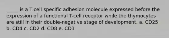 _____ is a T-cell-specific adhesion molecule expressed before the expression of a functional T-cell receptor while the thymocytes are still in their double-negative stage of development. a. CD25 b. CD4 c. CD2 d. CD8 e. CD3