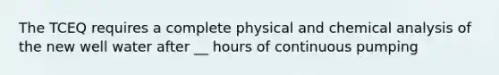 The TCEQ requires a complete physical and chemical analysis of the new well water after __ hours of continuous pumping