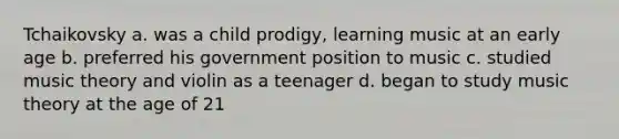 Tchaikovsky a. was a child prodigy, learning music at an early age b. preferred his government position to music c. studied music theory and violin as a teenager d. began to study music theory at the age of 21