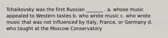 Tchaikovsky was the first Russian _______ . a. whose music appealed to Western tastes b. who wrote music c. who wrote music that was not influenced by Italy, France, or Germany d. who taught at the Moscow Conservatory