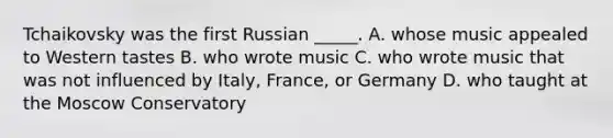 Tchaikovsky was the first Russian _____. A. whose music appealed to Western tastes B. who wrote music C. who wrote music that was not influenced by Italy, France, or Germany D. who taught at the Moscow Conservatory