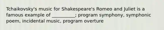 Tchaikovsky's music for Shakespeare's Romeo and Juliet is a famous example of __________; program symphony, symphonic poem, incidental music, program overture