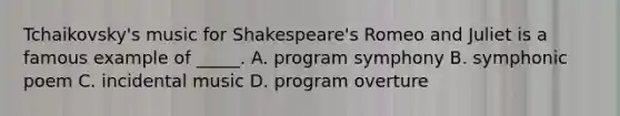 Tchaikovsky's music for Shakespeare's Romeo and Juliet is a famous example of _____. A. program symphony B. symphonic poem C. incidental music D. program overture