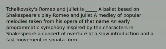 Tchaikovsky's Romeo and Juliet is _____ A ballet based on Shakespeare's play Romeo and Juliet A medley of popular melodies taken from his opera of that name An early programmatic symphony inspired by the characters in Shakespeare a concert of overture of a slow introduction and a fast movement in sonata form