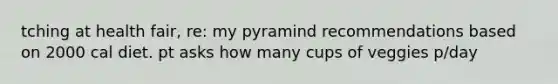 tching at health fair, re: my pyramind recommendations based on 2000 cal diet. pt asks how many cups of veggies p/day