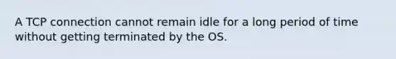 A TCP connection cannot remain idle for a long period of time without getting terminated by the OS.