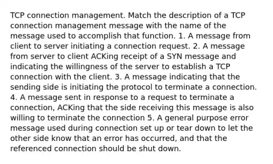 TCP connection management. Match the description of a TCP connection management message with the name of the message used to accomplish that function. 1. A message from client to server initiating a connection request. 2. A message from server to client ACKing receipt of a SYN message and indicating the willingness of the server to establish a TCP connection with the client. 3. A message indicating that the sending side is initiating the protocol to terminate a connection. 4. A message sent in response to a request to terminate a connection, ACKing that the side receiving this message is also willing to terminate the connection 5. A general purpose error message used during connection set up or tear down to let the other side know that an error has occurred, and that the referenced connection should be shut down.