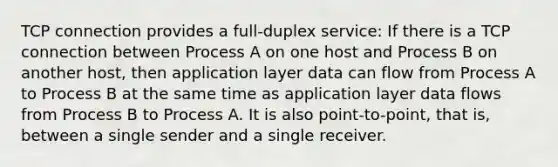 TCP connection provides a full-duplex service: If there is a TCP connection between Process A on one host and Process B on another host, then application layer data can flow from Process A to Process B at the same time as application layer data flows from Process B to Process A. It is also point-to-point, that is, between a single sender and a single receiver.