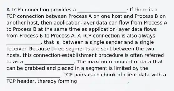 A TCP connection provides a ____________________: If there is a TCP connection between Process A on one host and Process B on another host, then application-layer data can flow from Process A to Process B at the same time as application-layer data flows from Process B to Process A. A TCP connection is also always ______________, that is, between a single sender and a single receiver. Because three segments are sent between the two hosts, this connection-establishment procedure is often referred to as a ____________________. The maximum amount of data that can be grabbed and placed in a segment is limited by the ______________________. TCP pairs each chunk of client data with a TCP header, thereby forming ____________________.