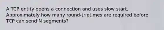 A TCP entity opens a connection and uses slow start. Approximately how many round-triptimes are required before TCP can send N segments?