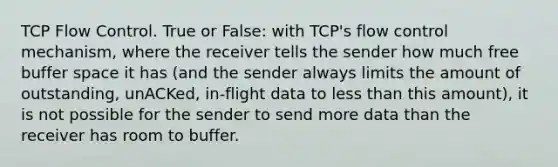 TCP Flow Control. True or False: with TCP's flow control mechanism, where the receiver tells the sender how much free buffer space it has (and the sender always limits the amount of outstanding, unACKed, in-flight data to less than this amount), it is not possible for the sender to send more data than the receiver has room to buffer.