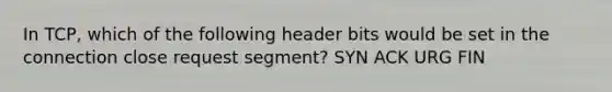 In TCP, which of the following header bits would be set in the connection close request segment? SYN ACK URG FIN