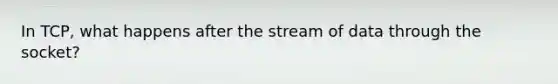 In TCP, what happens after the stream of data through the socket?